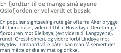 En fjordtur til de mange små øyene i Oslofjorden er vel verdt et besøk. En populær sightseeing-rute går ofte fra Aker brygge til Operahuset, videre til bl.a. Hovedøya. Deretter går fjordturen mot Bleikøya, (evt videre til Langøyene), rundt Gressholmen, og videre forbi Lindøya mot Bygdøy. Ombord våre båter kan man få servert det man måtte ønske av mat og drikke.