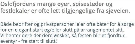 Oslofjordens mange øyer, spisesteder og festlokaler er ofte lett tilgjengelige fra sjøveien. Både bedrifter og privatpersoner leier ofte båter for å sørge for en elegant start og/eller slutt på arrangementet sitt. Vi henter dere der dere ønsker, så festen blir et fjordtur-eventyr - fra start til slutt!