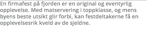 En firmafest på fjorden er en original og eventyrlig opplevelse. Med matservering i toppklasse, og mens byens beste utsikt glir forbi, kan festdeltakerne få en opplevelsesrik kveld av de sjeldne. 