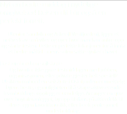 Nyt en bedre middag i nydelige omgivelser! Reisen dit blir også en perfekt forrett. Utenfor Sandvika og Asker (I Vestfjorden), ligger et nettverk av små viker og øyer hvor man kan ankre opp og starte festen. Dette er perfekte lokasjoner for å innta et bedre måltid - mens solen sakte synker i havet. Fest ombord en seilskute Og hvorfor ikke gjøre festmiddagen med jobben, organisasjonen, eller private gjester helt spesiell? Utsikten ombord en seilskute i Oslofjorden er unektelig byens beste, og muligheten til å skape aktiviserende teambuildings-opplegg er uendelige. Arranger en quiz over høytaleranlegget, by opp til dans på akterdekk til deres egen favorittmusikk, eller book profesjonell underholdning. 