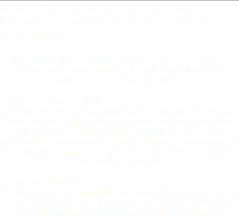 Ta med kollegaene på en reise ombord vår flytende restaurant! Vi garanterer byens beste utsikt. Nyt vinden i håret og sola i ansiktet, i det vi kruser forbi Oslofjordens karakteristiske skjærgård med fargerike sommerhus og levende kystkultur. Sommerfest på seilskute: I Vestfjorden, utenfor Sandvika og Asker, kommer det til syne et nettverk av utallige små viker og øyer hvor man kan ankre opp. Her finner skipperen fram til en lun vik - en perfekt lokasjon for å innta et bedre måltid. Så synker solen i havet, og det er klart for dansefest på akterdekk mens vi loffer tilbake til Oslo under stjernene! Service og komfort Vi tilbyr mat fra en mangfoldig og spennende meny, servert av et av Oslos beste cateringselskaper. Denne må bestilles på forhånd. I baren er et rikholdig tilbud drikke og snacks. 