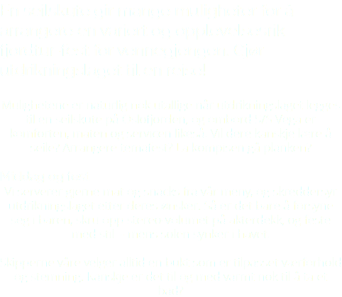En seilskute gir mange muligheter for å arrangere en variert og opplevelsesrik fjordtur-fest for vennegjengen. Gjør utdrikningslaget til en reise! Mulighetene er naturlig nok utallige når utdrikningslaget legges til en seilskute på Oslofjorden, og ombord S/S Vega er komforten, maten og servicen likeså. Vil dere kanskje lære å seile? Arrangere temafest? La kompisen gå planken? Middag og fest Vi serverer gjerne mat og snacks fra vår meny, og skreddersyr utdrikningslaget etter deres ønsker. Så er det bare å forsyne seg i baren, skru opp stereo-volumet på akterdekk, og feste med stil - mens solen synker i havet. Skipperne våre velger alltid en bukt som er tilpasset værforhold og stemning. Kanskje er det til og med varmt nok til å ta et bad? 