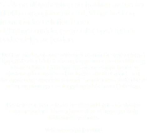 SS Vega tilbyr henting og frakting av gjester til ulike arrangementer, o.l. Vi har først og fremst indre Oslofjord som dekningsområde, men seiler også turer i andre deler av fjorden. Det fine med transport sjøveien er at man får sightseeing på kjøpet! Vi seiler både korte- og lengre turer med bedrifter og private selskap. På en typisk transportetappe henter vi gjestene på et avtalt sted, og frakter alle til et annet sted. Arrangøren og skipperen kommer sammen frem til den beste ruten, og planlegger omfanget og tidsbehovet i felleskap. Passasjerene kan selvsagt bestille middag fra vår dyktige catering-partner. I baren finner dere et hyggelig utvalg drikkevarer og snacks. Velkommen på fjordtur!