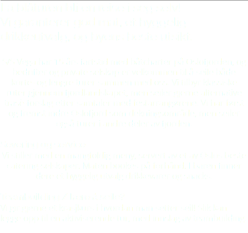 La blåturen bli en reise i seg selv! Vi garanterer god mat, et hyggelig drikkeutvalg, og byens beste utsikt. S/S Vega har 15 års fartstid med båtcharter på Oslofjorden, og bedrifter og private selskap er velkommen til å seile både korte- og lengre turer sammen med oss. Vi tilbyr klassiske ruter gjennom fjordlandskapet, men seiler gjerne alternative trasè-forslag etter samtaler med festarrangørene. Vi har først og fremst indre Oslofjord som dekningsområde, men seiler også turer i andre deler av fjorden. Severing og service Vi stiller med en mangfoldig meny, servert av et av Oslos beste catering-selskaper. Maten bookes på forhånd. I baren finner dere et hyggelig utvalg drikkevarer og snacks. Teambuilding / lære å seile? Vi gir gjerne et krasjkurs i hvordan man setter seil! Slik kan legge opp til en aktiviserende tur, med innslag av teambuilding. 