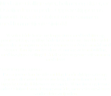 Med sine utallige øyer, holmer og skjær, er Oslofjorden en perle. Opplev skipperens favoritt-tur, eller stak ut ruten sammen med lommekjente sjøfolk! Vi seiler både korte- og lengre turer med bedrifter og private selskap, og tilbyr både faste ruter og skreddersydde turer der arrangøren selv bestemmer trasèen i samråd med skipper. Kanskje ønsker dere et innslag av teambuilding, med krasjkurs i seiling? I så fall setter vi gjerne seil sammen med dere! Servering og service Passasjerene kan bestille middag fra vår dyktige catering-partner dersom dette er ønskelig. I baren finner dere et hyggelig utvalg drikkevarer og snacks. Vi har først og fremst indre Oslofjord som dekningsområde, men seiler også turer i andre deler av fjorden.