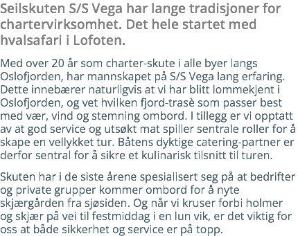 Seilskuten S/S Vega har lange tradisjoner for chartervirksomhet. Det hele startet med hvalsafari i Lofoten. Med over 15 år som charter-skute i alle byer langs Oslofjorden, har mannskapet på S/S Vega lang erfaring. Dette innebærer naturligvis at vi har blitt lommekjent i Oslofjorden, og vet hvilken fjord-trasè som passer best med vær, vind og stemning ombord. I tillegg er vi opptatt av at god service og utsøkt mat spiller sentrale roller for å skape en vellykket tur. Båtens dyktige catering-partner er derfor sentral for å sikre et kulinarisk tilsnitt til turen. Skuten har i de siste årene spesialisert seg på at bedrifter og private grupper kommer ombord for å nyte skjærgården fra sjøsiden. Og når vi kruser forbi holmer og skjær på vei til festmiddag i en lun vik, er det viktig for oss at både sikkerhet og service er på topp. 