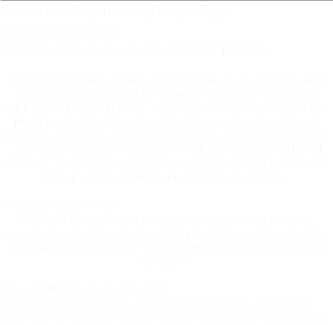 Nyt en deilig middag i nydelige kystomgivelser! Reisen dit blir også en perfekt forrett. Den 100 år gamle seilskuta S/S Vega har 15 års fartstid med båtcharter på Oslofjorden. Vi inviterer bedrifter og private selskap med på både korte- og lengre turer sammen med oss. Noen foretrekker klassiske ruter gjennom fjordlandskapet, designet av kyndige, lokalkjente skippere. Andre ønsker gjerne alternative trasè-forslag, som skreddersys i samarbeid med båtfører. Vi seiler først og fremst i Oslofjorden, men kan også leies for turer i tilsluttende kystbyer og bygder. Severing og service Velg nydelig mat fra en mangfoldig og spennende meny, servert av et av Oslos beste catering-selskaper. Maten bookes på forhånd. I baren finner dere et hyggelig utvalg drikkevarer og snacks. Teambuilding / lære å seile? Vi holder gjerne krasjkurs i hvordan man setter seil! Slik kan legge opp til en aktiviserende tur, med innslag av teambuilding.