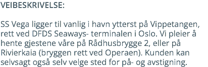 VEIBESKRIVELSE: SS Vega ligger til vanlig i havn ytterst på Vippetangen, rett ved DFDS Seaways- terminalen i Oslo. Vi pleier å hente gjestene våre på Rådhusbrygge 2, eller på Rivierkaia (bryggen rett ved Operaen). Kunden kan selvsagt også selv velge sted for på- og avstigning.