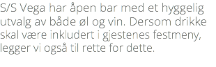 S/S Vega har åpen bar med et hyggelig utvalg av både øl og vin. Dersom drikke skal være inkludert i gjestenes festmeny, legger vi også til rette for dette. 