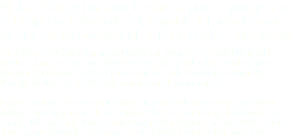 Vi skreddersyr turer for bedrifter, private grupper og selskap. Book flytende selskapslokaler, utsøkt mat, og gjør arrangementet til en reise i Oslo's skjærgård! En seilskute i Oslofjorden har vel utvilsomt byens beste utsikt! På fjordtur med oss kan gjestene nyte både Oslo og skjærgården fra sjøsiden, når vi kruser forbi holmer og skjær på vei til f.eks. en festmiddag i en lun vik. Kanskje vil dere også sette seil sammen med mannskapet? Dagens middag bestilles på forhånd - fra en bred meny servert av båtens dyktige catering-partner. I baren finner dere et pent utvalg drikkevarer og snacks. Når sola har sunket i havet kan festen begynne på akterdekk - med dans og musikk under stjernene, mens vi kruser inn fjorden mot Oslo.