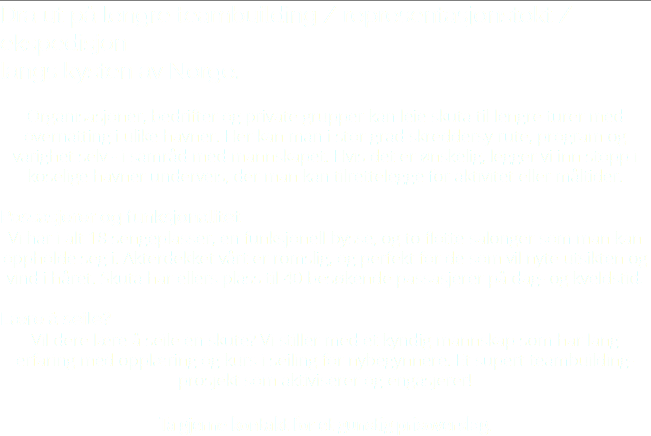 Dra ut på lengre teambuilding / representasjonstokt / ekspedisjon langs kysten av Norge. Organisasjoner, bedrifter og private grupper kan leie skuta til lengre turer med overnatting i ulike havner. Her kan man i stor grad skreddersy rute, program og varighet selv - i samråd med mannskapet. Hvis det er ønskelig, legger vi inn stopp i koselige havner underveis, der man kan tilrettelegge for aktivitet eller måltider. Passasjerer og funksjonalitet Vi har i alt 18 sengeplasser, en funksjonell bysse, og to flotte salonger som man kan oppholde seg i. Akterdekket vårt er romslig, og perfekt for de som vil nyte utsikten og vind i håret. Skuta har ellers plass til 40 besøkende passasjerer på dag- og kveldstid. Lære å seile? Vil dere lære å seile en skute? Vi stiller med et kyndig mannskap som har lang erfaring med opplæring og kurs i seiling for nybegynnere. Et supert teambuilding- prosjekt som aktiviserer og engasjerer! Ta gjerne kontakt for et gunstig prisoverslag.