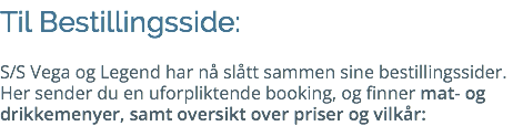 Til Bestillingsside: S/S Vega og Legend har nå slått sammen sine bestillingssider. Her sender du en uforpliktende booking, og finner mat- og drikkemenyer, samt oversikt over priser og vilkår: