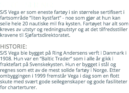 SERTIFISERING: S/S Vega er som eneste fartøy i sin størrelse sertifisert i fartsområde ”liten kystfart” - noe som gjør at hun kan seile hele 20 nautiske mil fra kysten. Fartøyet har alt som kreves av utstyr og redningsutstyr og at det tilfredsstiller kravene til Sjøfartsdirektoratet. HISTORIE: S/S Vega ble bygget på Ring Andersens verft i Danmark i 1908. Hun var en ”Baltic Trader” som i alle år gikk i fraktefart på Svenskekysten. Hun er bygget i stål og regnes som ett av de mest solide fartøy i Norge. Etter ombyggingen i 1999 fremstår Vega i dag som en flott skute med svært gode seilegenskaper og gode fasiliteter for charterturer.